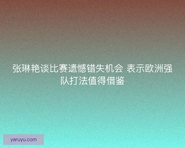 张琳艳谈比赛遗憾错失机会 表示欧洲强队打法值得借鉴