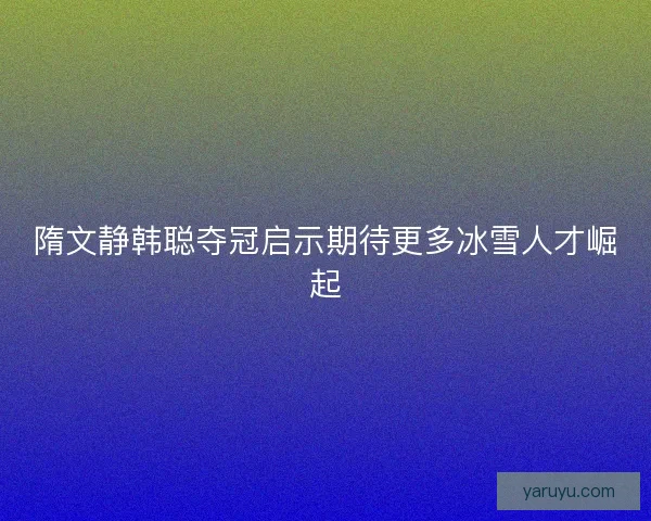 隋文静韩聪夺冠启示期待更多冰雪人才崛起