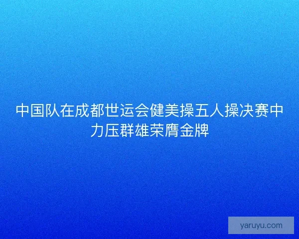 中国队在成都世运会健美操五人操决赛中力压群雄荣膺金牌